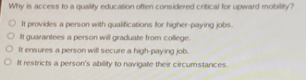 Why is access to a quality education often considered critical for upward mobility?
It provides a person with qualifications for higher-paying jobs.
It guarantees a person will graduate from college.
It ensures a person will secure a high-paying job.
It restricts a person's ability to navigate their circumstances.