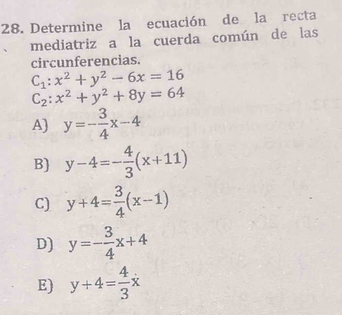 Determine la ecuación de la recta
mediatriz a la cuerda común de las
circunferencias.
C_1:x^2+y^2-6x=16
C_2:x^2+y^2+8y=64
A) y=- 3/4 x-4
B) y-4=- 4/3 (x+11)
C) y+4= 3/4 (x-1)
D) y=- 3/4 x+4
E) y+4= 4/3 x