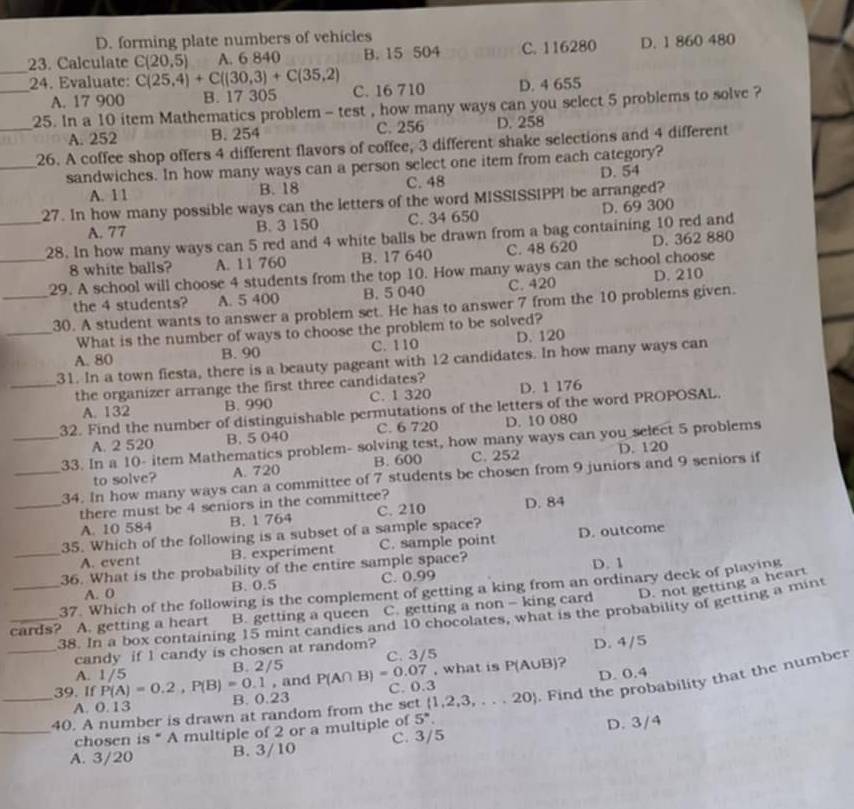 D. forming plate numbers of vehicles
23. Calculate C(20,5) A. 6 840 B. 15 504 C. 116280 D. 1 860 480
__24. Evaluate: C(25,4)+C((30,3)+C(35,2) C. 16 710 D. 4 655
A. 17 900 B. 17 305
25. In a 10 item Mathematics problem - test , how many ways can you select 5 problems to solve ?
A. 252 B. 254 C. 256 D. 258
_26. A coffee shop offers 4 different flavors of coffee, 3 different shake selections and 4 different
_sandwiches. In how many ways can a person select one item from each category?
A. 11 B. 18 C. 48 D. 54
27. In how many possible ways can the letters of the word MISSISSIPPI be arranged?
A. 77 B. 3 150 C. 34 650 D. 69 300
__28. In how many ways can 5 red and 4 white balls be drawn from a bag containing 10 red and
8 white balls? A. 11 760 B. 17 640 C. 48 620 D. 362 880
29. A school will choose 4 students from the top 10. How many ways can the school choose
the 4 students? A. 5 400 B. 5 040 C. 420 D. 210
_30. A student wants to answer a problem set. He has to answer 7 from the 10 problems given.
_What is the number of ways to choose the problem to be solved?
A. 80 B. 90 C. 110 D. 120
31. In a town fiesta, there is a beauty pageant with 12 candidates. In how many ways can
_the organizer arrange the first three candidates? D. 1 176
A. 132 B. 990 C. 1 320
32. Find the number of distinguishable permutations of the letters of the word PROPOSAL.
A. 2 520 B. 5 040 C. 6 720 D. 10 080
_33. In a 10- item Mathematics problem- solving test, how many ways can you select 5 problems
to solve? A. 720 B. 600 C. 252 D. 120
_34. In how many ways can a committee of 7 students be chosen from 9 juniors and 9 seniors if
_there must be 4 seniors in the committee?
A. 10 584 B. 1 764 C. 210 D. 84
35. Which of the following is a subset of a sample space? D. outcome
_A. event B. experiment C. sample point
36. What is the probability of the entire sample space?
A. 0 B. 0.5 C. 0.99 D. 1
37. Which of the following is the complement of getting a king from an ordinary deck of playing
_cards? A. getting a heart B. getting a queen . C. getting a non - king card D. not getting a heart
_38. In a box containing 15 mint candies and 10 chocolates, what is the probability of getting a mint
candy if 1 candy is chosen at random?
A. 1/5 B. 2/5 P(A∩ B)=0.07 C. 3/5 D. 4/5
, what is P(AUB)?
D. 0.4
, and C. 0.3
_40. A number is drawn at random from the set  1,2,3,...20. Find the probability that the number
39. If P(A)=0.2,P(B)=0.1 B. 0.23
A. 0.13
chosen is * A multiple of 2 or a multiple of 5°
_A. 3/20 B. 3/10 C. 3/5 D. 3/4