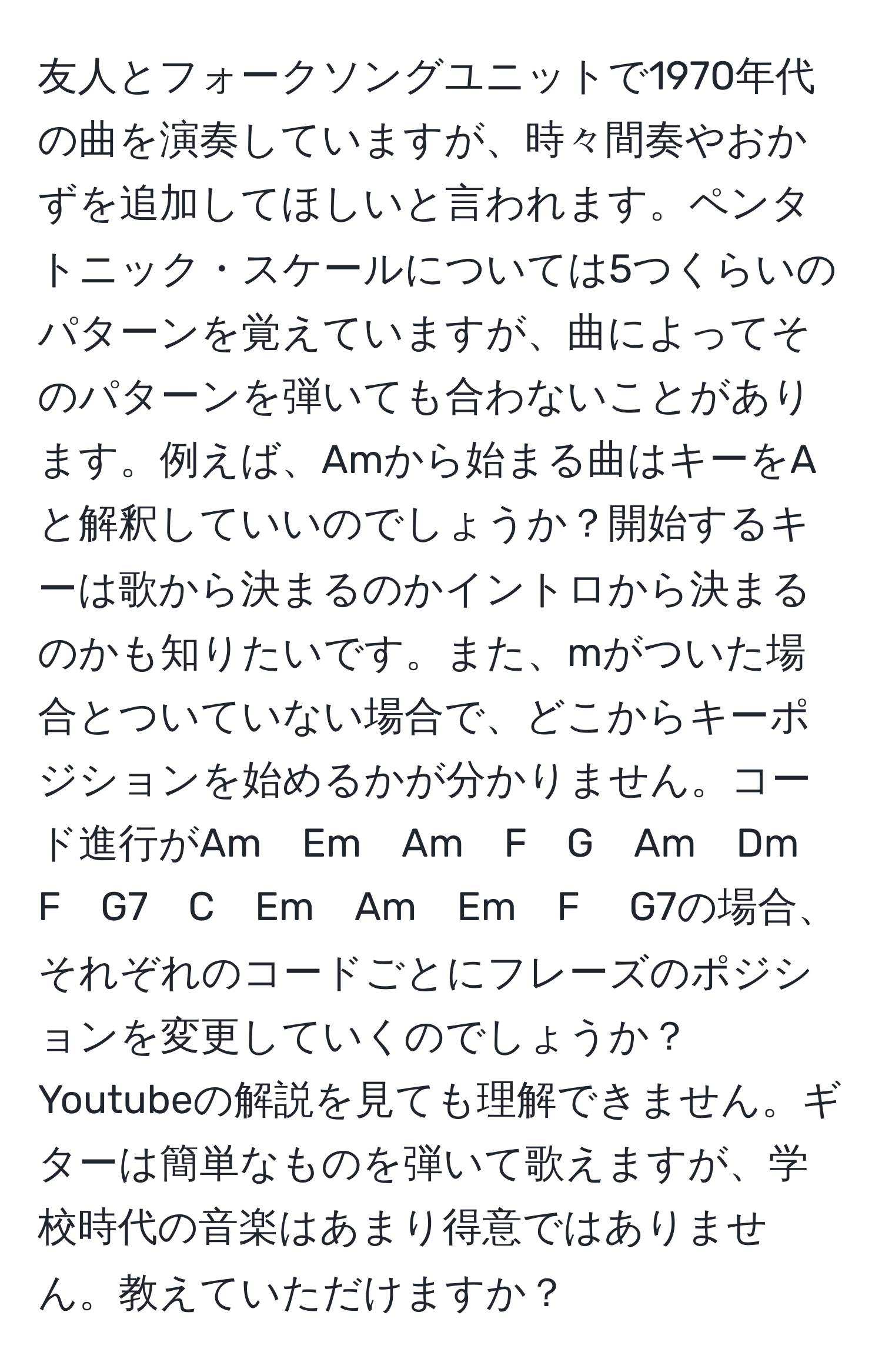 友人とフォークソングユニットで1970年代の曲を演奏していますが、時々間奏やおかずを追加してほしいと言われます。ペンタトニック・スケールについては5つくらいのパターンを覚えていますが、曲によってそのパターンを弾いても合わないことがあります。例えば、Amから始まる曲はキーをAと解釈していいのでしょうか？開始するキーは歌から決まるのかイントロから決まるのかも知りたいです。また、mがついた場合とついていない場合で、どこからキーポジションを始めるかが分かりません。コード進行がAm　Em　Am　F　G　Am　Dm　F　G7　C　Em　Am　Em　F 　G7の場合、それぞれのコードごとにフレーズのポジションを変更していくのでしょうか？Youtubeの解説を見ても理解できません。ギターは簡単なものを弾いて歌えますが、学校時代の音楽はあまり得意ではありません。教えていただけますか？