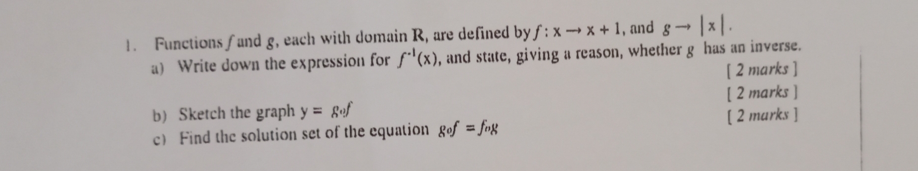 Functions /and g, each with domain R, are defined by f:xto x+1 , and gto |x|. 
a) Write down the expression for f^(-1)(x) , and state, giving a reason, whether g has an inverse. 
[ 2 marks ] 
[ 2 marks ] 
b Sketch the graph y=gof
c Find the solution set of the equation gof=fog
[ 2 marks ]