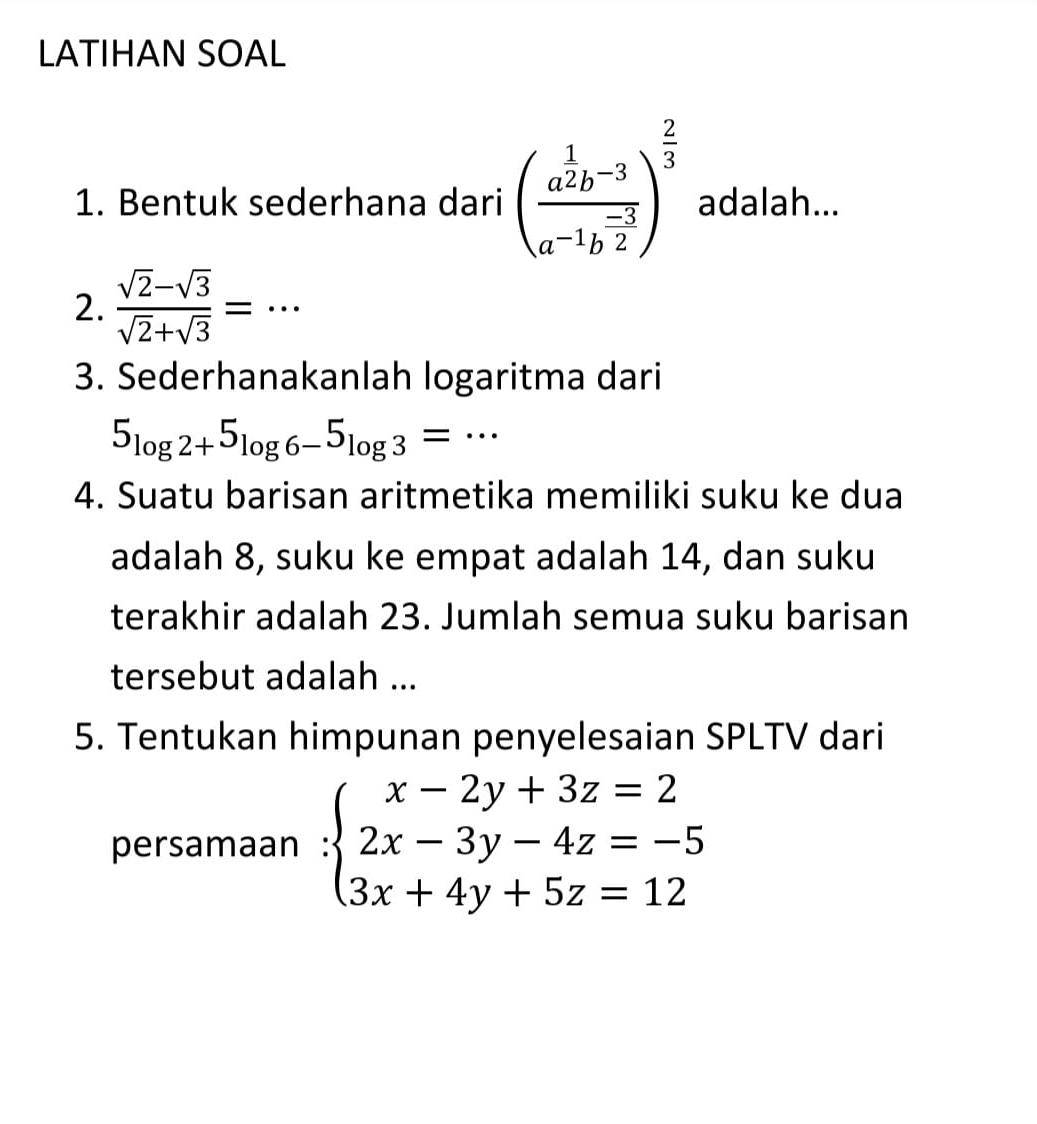 LATIHAN SOAL 
1. Bentuk sederhana dari (frac a^(frac 1)2b^(-3)a^(-1)b^(frac -3)2)^ 2/3  adalah... 
2.  (sqrt(2)-sqrt(3))/sqrt(2)+sqrt(3) =·s
3. Sederhanakanlah logaritma dari
5_log 2+5_log 6-5_log 3= …_ 
4. Suatu barisan aritmetika memiliki suku ke dua 
adalah 8, suku ke empat adalah 14, dan suku 
terakhir adalah 23. Jumlah semua suku barisan 
tersebut adalah ... 
5. Tentukan himpunan penyelesaian SPLTV dari 
persamaan :beginarrayl x-2y+3z=2 2x-3y-4z=-5 3x+4y+5z=12endarray.