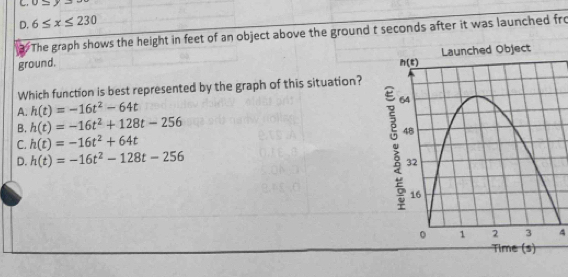 o≤
D. 6≤ x≤ 230
The graph shows the height in feet of an object above the ground t seconds after it was launched fro
ground. 
Which function is best represented by the graph of this situation?
A. h(t)=-16t^2-64t
B. h(t)=-16t^2+128t-256
C. h(t)=-16t^2+64t
D. h(t)=-16t^2-128t-256
4