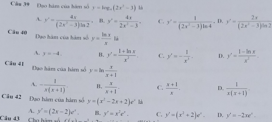 Đạo hàm của hàm số y=log _4(2x^2-3) là
A. y'= 4x/(2x^2-3)ln 2 · B. y'= 4x/2x^2-3 . C. y'= 1/(2x^2-3)ln 4 . D. y'= 2x/(2x^2-3)ln 2 
Câu 40 Đạo hàm của hàm số y= ln x/x  là
A. y=-4.
B. y'= (1+ln x)/x^2 . C. y'=- 1/x^3 . D. y'= (1-ln x)/x^2 . 
Câu 41 Đạo hàm của hàm số y=ln  x/x+1 
A. - 1/x(x+1) .
B.  x/x+1 .  (x+1)/x . 
C.
D.  1/x(x+1) . 
Câu 42 Đạo hàm của hàm số y=(x^2-2x+2)e^x là
A. y'=(2x-2)e^x. B. y'=x^2e^x. C. y'=(x^2+2)e^x. D. y'=-2xe^x. 
Câu 43 Cho hàm số f(x)_ 3.