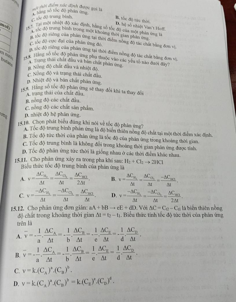 một thời điểm xác định được gọi là
A hàng số tốc độ phản ứng
C. tốc độ trung bình.
B. tốc độ tức thời.
D. hệ số nhiệt Van`t Hoff.
mol)  15.7. Tại một nhiệt độ xác định, hằng số tốc độ của một phản ứng là
A. tốc độ trung bình trong một khoảng thời gian phản ứng.
B. tốc độ riêng của phản ứng tại thời điểm nồng độ tác chất bằng đơn vị
C tốc độ cực đại của phân ứng đó,
D. tốc độ riêng của phản ứng tại thời điểm nồng độ tác chất bằng đơn vị.
m nước butan
15,8. Hàng số tốc độ phản ứng phụ thuộc vào các yếu tố nào đưới đây?
A. Trạng thái chất đầu và bản chất phản ứng.
B. Nồng độ chất đầu và nhiệt độ.
C. Nồng độ và trạng thái chất đầu.
D. Nhiệt độ và bản chất phản ứng.
15.9. Hằng số tốc độ phản ứng sẽ thay đổi khi ta thay đổi
A. trạng thái của chất đầu.
B. nồng độ các chất đầu.
C. nồng độ các chất sản phẩm.
ong D. nhiệt độ hệ phản ứng.
15.10. Chọn phát biểu đúng khi nói về tốc độ phản ứng?
A. Tốc độ trung bình phản ứng là độ biến thiên nồng độ chất tại một thời điểm xác định.
B. Tốc độ tức thời của phản ứng là tốc độ của phản ứng trong khoảng thời gian.
C. Tốc độ trung bình là không đổi trong khoảng thời gian phản ứng được tính.
D. Tốc độ phản ứng tức thời là giống nhau ở các thời điểm khác nhau.
15.11. Cho phản ứng xảy ra trong pha khí sau: H_2+Cl_2to 2HCl
Biểu thức tốc độ trung bình của phản ứng là
A. v=frac △ C_H_2△ t=frac △ C_C_2△ t=frac △ C_HC_12△ t. B. v=frac △ C_H_2△ t=frac △ C_C_2△ t=frac -△ C_HG△ t.
C. v=frac -△ C_H_2△ t=frac -△ C_C_2△ t=frac △ C_HC△ t. D. v=frac -△ C_H_2△ t=frac -△ C_C_2△ t=frac △ C_HCI2△ t.
15.12. Cho phản ứng đơn giản: aA+bBto eE+dD. Với △ C=C_t2-C_t1 là biến thiên nồng
độ chất trong khoảng thời gian Delta t=t_2-t_1. Biểu thức tính tốc độ tức thời của phản ứng
trên là
A. overline v=- 1/a .frac △ C_A△ t=- 1/b .frac △ C_B△ t=- 1/e .frac △ C_E△ t=- 1/d .frac △ C_D△ t.
B. overline v=- 1/a .frac △ C_A△ t=- 1/b .frac △ C_B△ t= 1/e .frac △ C_E△ t= 1/d .frac △ C_D△ t.
C. v=k.(C_A)^a.(C_B)^b.
D. v=k.(C_A)^a.(C_B)^b=k.(C_E)^e.(C_D)^d.