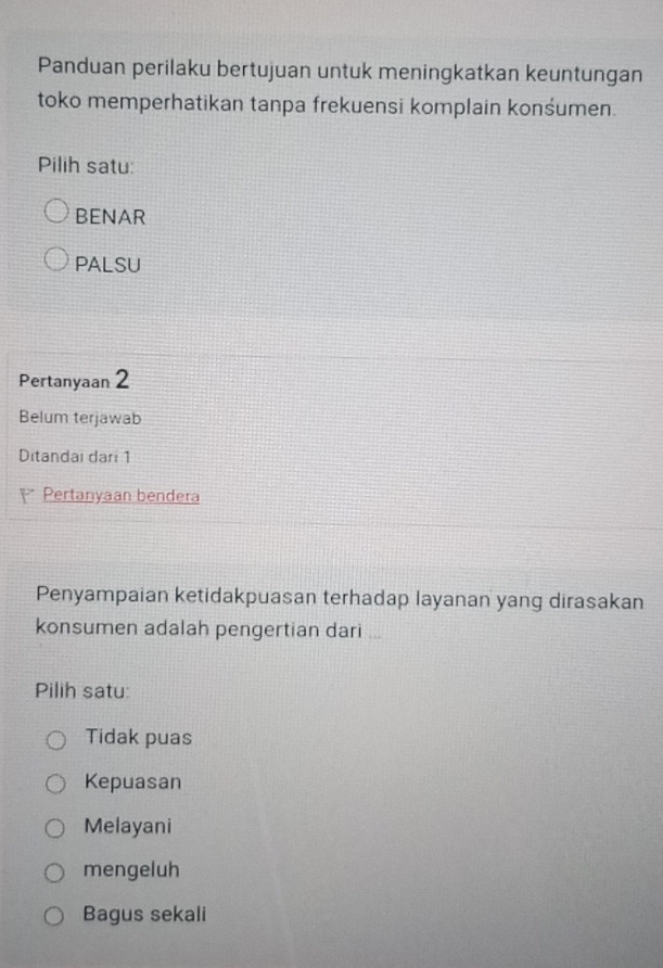 Panduan perilaku bertujuan untuk meningkatkan keuntungan
toko memperhatikan tanpa frekuensi komplain konśumen.
Pilih satu:
BENAR
PALSU
Pertanyaan 2
Belum terjawab
Ditandai dari 1
 Pertanyaan bendera
Penyampaian ketidakpuasan terhadap layanan yang dirasakan
konsumen adalah pengertian dari ...
Pilih satu:
Tidak puas
Kepuasan
Melayani
mengeluh
Bagus sekali