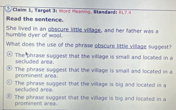 Claim 1, Target 3: Word Meaning, Standard: RL7.4
Read the sentence.
She lived in an obscure little village, and her father was a
humble dyer of wool.
What does the use of the phrase obscure little village suggest?
④ The phrase suggest that the village is small and located in a
secluded area.
® The phrase suggest that the village is small and located in a
prominent area.
9 The phrase suggest that the village is big and located in a
secluded area.
® The phrase suggest that the village is big and located in a
prominent area.