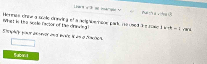 Learn with an example or Watch a video é 
Herman drew a scale drawing of a neighborhood park. He used the scale 1 inch =1
What is the scale factor of the drawing? yard. 
Simplify your answer and write it as a fraction. 
Submit