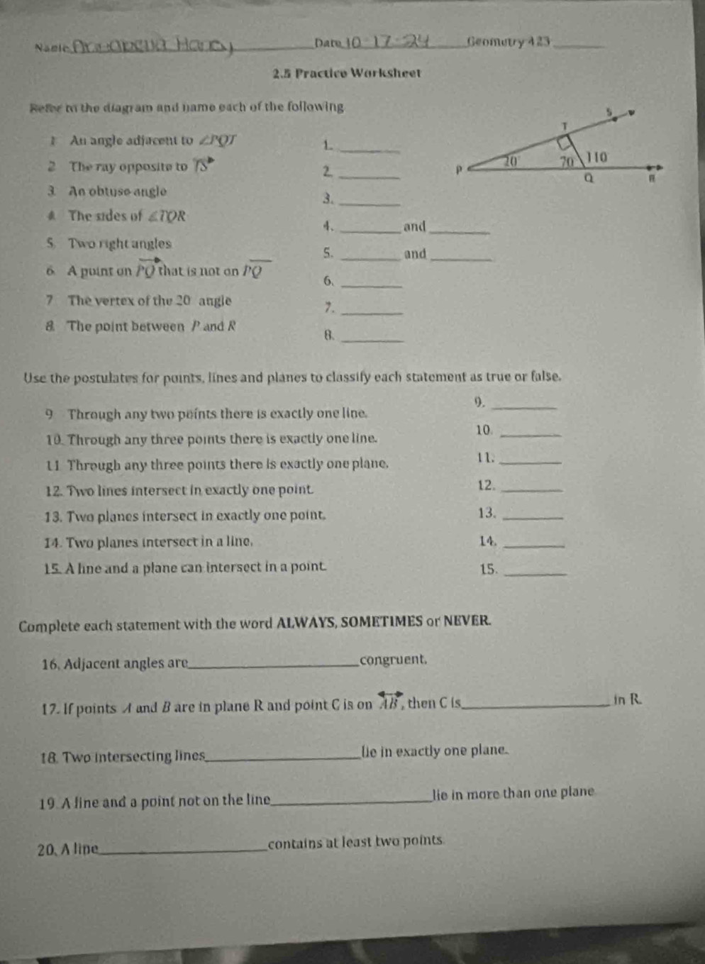 Namic _Date._ Geometry 423_
2.5 Practico Worksheet
Refer to the diagram and name each of the following
An angle adjacent to ∠ PQT
_1
2 The ray opposite to 75°
2._
3 An obtuse angle
3._
# The sides of ∠ TQR
4、 _and_
5. Two right angles
5. _and_
6 A puint on vector PQ that is not on overline PQ 6._
7 The vertex of the 20 angle
7._
8 The point between P and R
8._
Use the postulates for points, lines and planes to classify each statement as true or false.
9._
9 Through any two points there is exactly one line.
10_
10. Through any three points there is exactly one line.
11 Through any three points there is exactly one plane.
1 1._
12. Two lines intersect in exactly one point. 12._
13. Two planes intersect in exactly one point. 13._
14. Two planes intersect in a line. 14._
15. A line and a plane can intersect in a point. 15._
Complete each statement with the word ALWAYS, SOMETIMES or NEVER.
16. Adjacent angles are_ congruent.
17. If points A and B are in plane R and point C is on overleftrightarrow AB then C is_
in R.
18. Two intersecting lines_ le in exactly one plane.
19. A line and a point not on the line_ lie in more than one plane
20.A lipe_ contains at least two points.