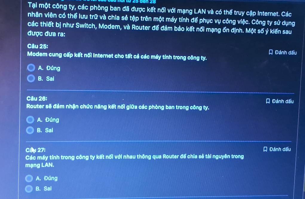 ầ u noi từ 25 den 25
Tại một công ty, các phòng ban đã được kết nối với mạng LAN và có thể truy cập Internet. Các
nhân viên có thể lưu trữ và chia sẻ tệp trên một máy tính để phục vụ công việc. Công ty sử dụng
các thiết bị như Switch, Modem, và Router để đảm bảo kết nối mạng ổn định. Một số ý kiến sau
được đưa ra:
Câu 25: Đánh dấu
Modem cung cấp kết nối Internet cho tất cả các máy tính trong công ty.
A. Đúng
B. Sai
Câu 26: Đánh dấu
Router sẽ đảm nhận chức năng kết nối giữa các phòng ban trong công ty.
A. Đúng
B. Sai
Cl 27: Đánh dấu
Các máy tính trong công ty kết nối với nhau thông qua Router đế chia sẻ tài nguyên trong
mạng LAN.
A. Đúng
B. Sai