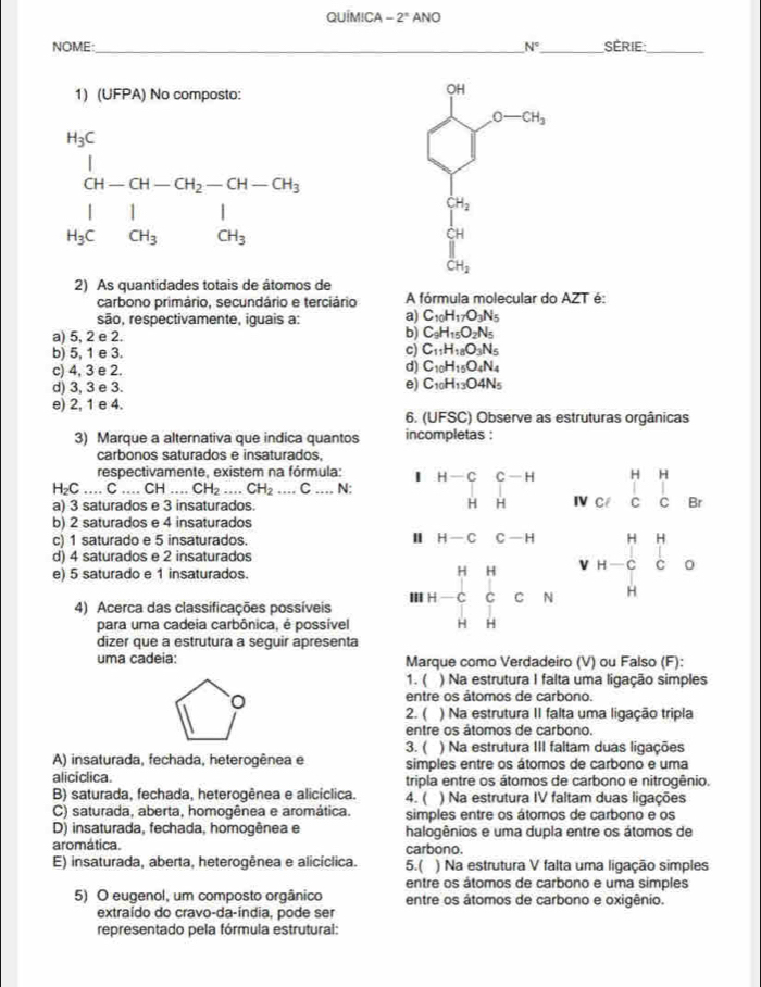 QUÍMICA -2^n ANO
NOME _ N° _  SèRiE:_
1) (UFPA) No composto:
frac ^N_^14_CH-CH-CH-CHOH1_1^11 H_3CO_3
□^((circ)^(∈fty)
CH_2)
2) As quantidades totais de âtomos de
carbono primário, secundário e terciário A fórmula molecular do AZT é:
são, respectivamente, iguais a: a) C_10H_17O_3N_5
a) 5, 2 e 2.
b) C_9H_15O_2N_5
b) 5, 1 e 3.
c) C_11H_18O_3N_5
c) 4, 3 e 2.
d) C_10H_15O_4N_4
e)
d) 3, 3 e 3. C_10H_13O4N_5
e) 2, 1 e 4.
6. (UFSC) Observe as estruturas orgânicas
3) Marque a alternativa que indica quantos incompletas :
carbonos saturados e insaturados,
respectivamente, existem na fórmula:
H₂C .... C ... CH. CH...CH_2...C __ N: beginarrayr H-CC-H HHendarray Ncllbeginarrayr H_3
a) 3 saturados e 3 insaturados. Br
b) 2 saturados e 4 insaturados
Ⅱ
c) 1 saturado e 5 insaturados. H-CC-H beginarrayr HH H-CCendarray J
d) 4 saturados e 2 insaturados
v
e) 5 saturado e 1 insaturados.
4) Acerca das classificações possíveis III H-C_(H H)^HHendarray CN 1 H
para uma cadeia carbônica, é possível
dizer que a estrutura a seguir apresenta
uma cadeia: Marque como Verdadeiro (V) ou Falso (F):
1. ( ) Na estrutura I falta uma ligação simples
entre os átomos de carbono.
2. ( ) Na estrutura II falta uma ligação tripla
entre os átomos de carbono.
3. ( ) Na estrutura III faltam duas ligações
A) insaturada, fechada, heterogênea e simples entre os átomos de carbono e uma
aliciclica. tripla entre os átomos de carbono e nitrogênio.
B) saturada, fechada, heterogênea e alicíclica. 4. ( ) Na estrutura IV faltam duas ligações
C) saturada, aberta, homogênea e aromática. simples entre os átomos de carbono e os
D) insaturada, fechada, homogênea e halogênios e uma dupla entre os átomos de
aromática. carbono.
E) insaturada, aberta, heterogênea e alicíclica. 5.( ) Na estrutura V falta uma ligação simples
entre os átomos de carbono e uma simples
5) O eugenol, um composto orgânico entre os átomos de carbono e oxigênio.
extraído do cravo-da-índia, pode ser
representado pela fórmula estrutural: