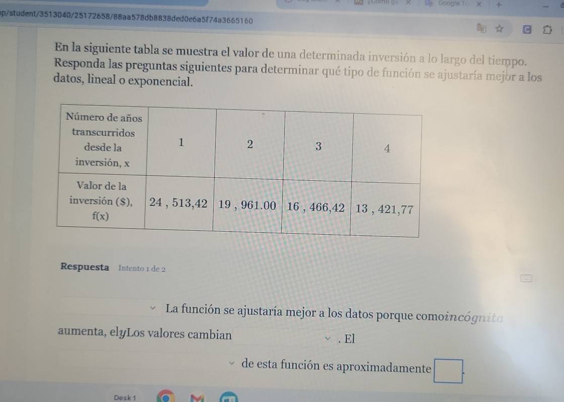 Google Tr +
ep/student/3513040/25172658/88aa578db8838ded0e6a5f74a3665160
En la siguiente tabla se muestra el valor de una determinada inversión a lo largo del tiempo.
Responda las preguntas siguientes para determinar qué tipo de función se ajustaría mejor a los
datos, lineal o exponencial.
Respuesta Intento 1 de 2
La función se ajustaría mejor a los datos porque comoincógnita
aumenta, elyLos valores cambian . El
de esta función es aproximadamente
Desk 1