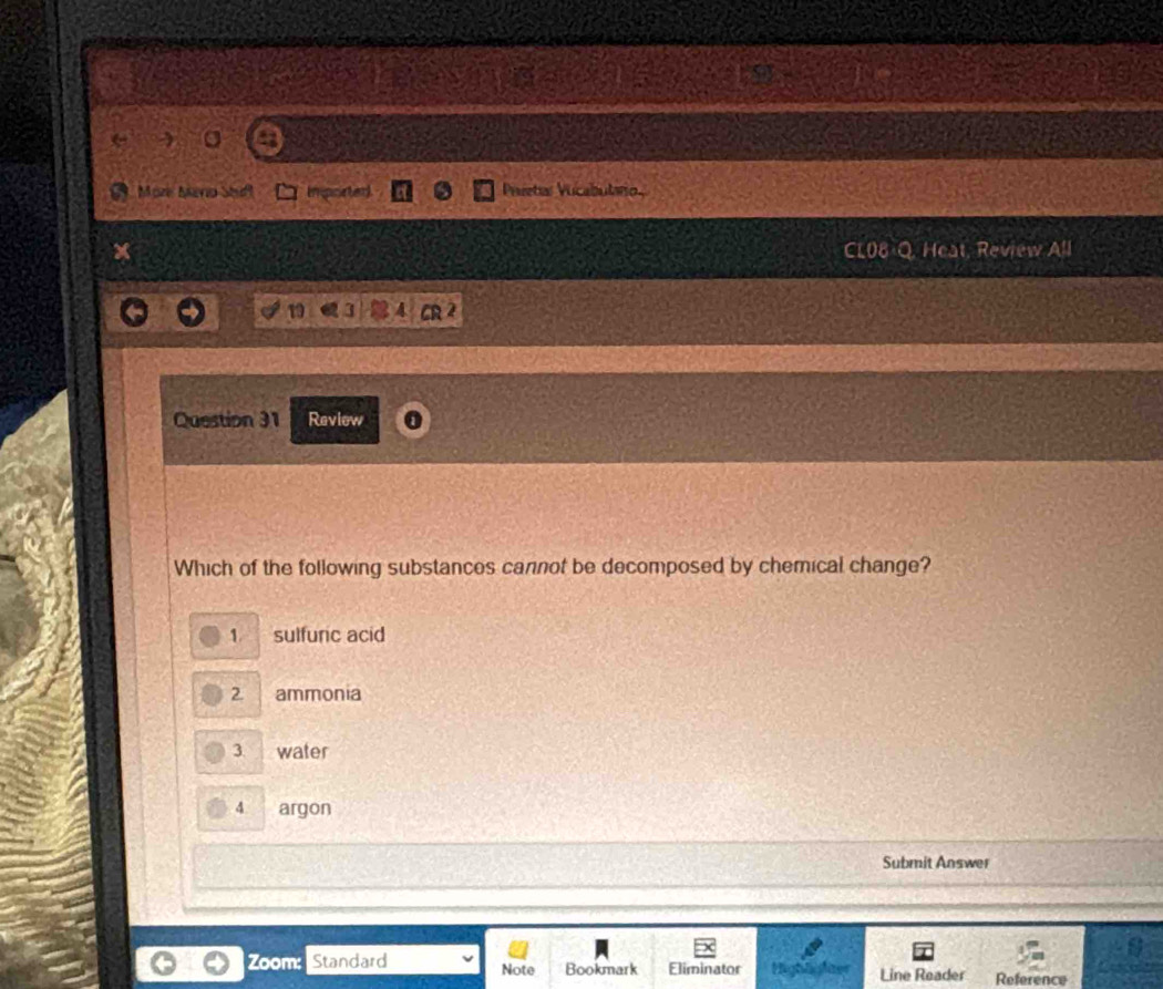 More Meno Shd Imported Prretar Vucabutaio
Heat, Review All
19 3 4 2
Question 31 Review
Which of the following substances cannot be decomposed by chemical change?
1 sulfuric acid
2 ammonia
3 water
4 argon
Submit Answer
Zoom: Standard Note Bookmark Eliminator Highte Line Reader Reference