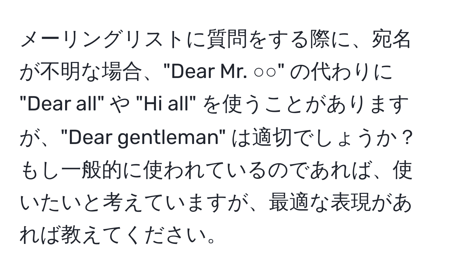 メーリングリストに質問をする際に、宛名が不明な場合、"Dear Mr. ○○" の代わりに "Dear all" や "Hi all" を使うことがありますが、"Dear gentleman" は適切でしょうか？もし一般的に使われているのであれば、使いたいと考えていますが、最適な表現があれば教えてください。