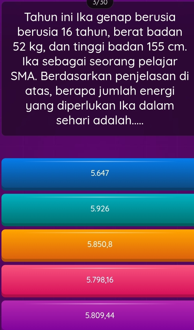 3/30
Tahun ini Ika genap berusia
berusia 16 tahun, berat badan
52 kg, dan tinggi badan 155 cm.
Ika sebagai seorang pelajar
SMA. Berdasarkan penjelasan di
atas, berapa jumlah energi
yang diperlukan Ika dalam
sehari adalah.....
5.647
5.926
5.850,8
5.798,16
5.809,44