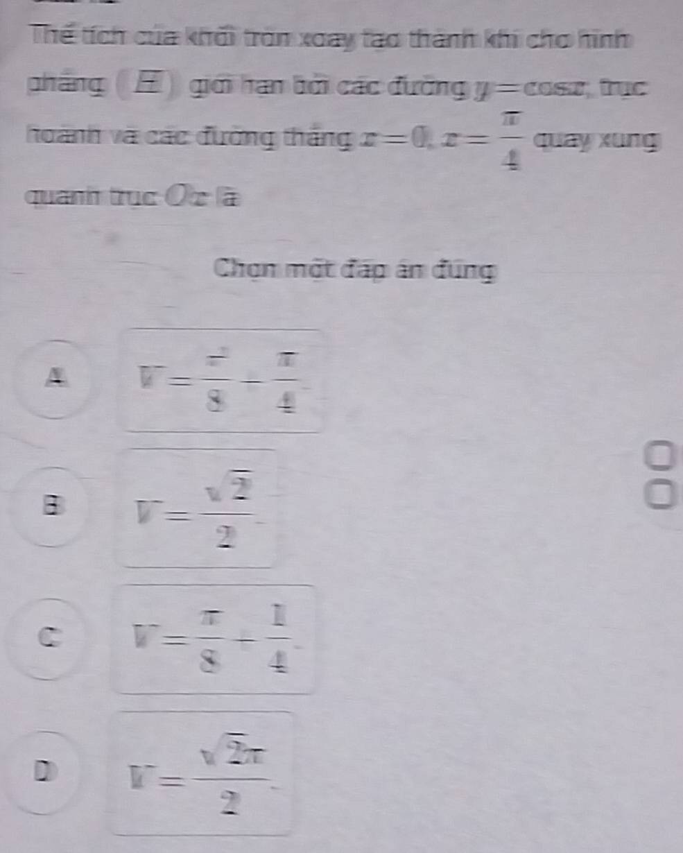 Thể tích của khối tròn xoay tạo thành khi cho hình
phẳng (H) giới hạn bởi các đường y=cos x, rục
hoành và các đường thắng x=0, x= π /4  quay xung
quanh trục Ô z à
Chọn một đấp án đúng
A V= z^2/8 + π /4 
B V= sqrt(2)/2 
C V= π /8 + 1/4 .
D V= sqrt(2)π /2 .