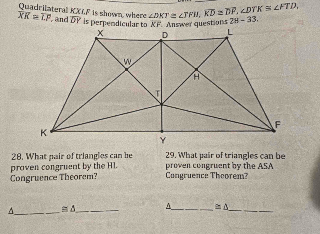 Quadrilateral KXLF is shown, where
∠ DKT≌ ∠ TFH,overline KD≌ overline DF,∠ DTK≌ ∠ FTD,
overline XK≌ overline LF , and overline DY 28-33.
28. What pair of triangles can be 29. What pair of triangles can be
proven congruent by the HL proven congruent by the ASA
Congruence Theorem? Congruence Theorem?
_^
_ ≌ △ _
_
_ ≌ △
_