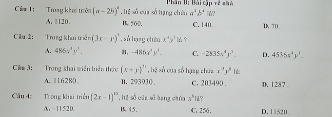 Phần B: Bài tập về nhà
Câu 1: Trong khai triền (a-2b)^8 , hệ số của số hạng chứa a^4.b^4 lå?
A. 1120. B. 560. C. 140. D. 70.
Câu 2: Trong khai triển (3x-y)^7 , số hạng chứa x^4y^3ld ?
A. 486x^4y^3. B. -486x^4y^3. C. -2835x^4y^3. D. 4536x^4y^3. 
Câu 3: Trong khai triển biểu thức (x+y)^21 , hệ số của số hạng chứa x^(13)y^8 là:
A. 116280. B. 293930. C. 203490. D. 1287.
Câu 4: Trong khai triển (2x-1)^10 , hệ số của số hạng chứa x^8la ?
A. −11520. B. 45. C. 256. D. 11520.