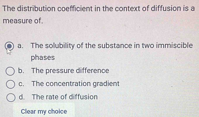 The distribution coefficient in the context of diffusion is a
measure of.
a. The solubility of the substance in two immiscible
phases
b. The pressure difference
c. The concentration gradient
d. The rate of diffusion
Clear my choice