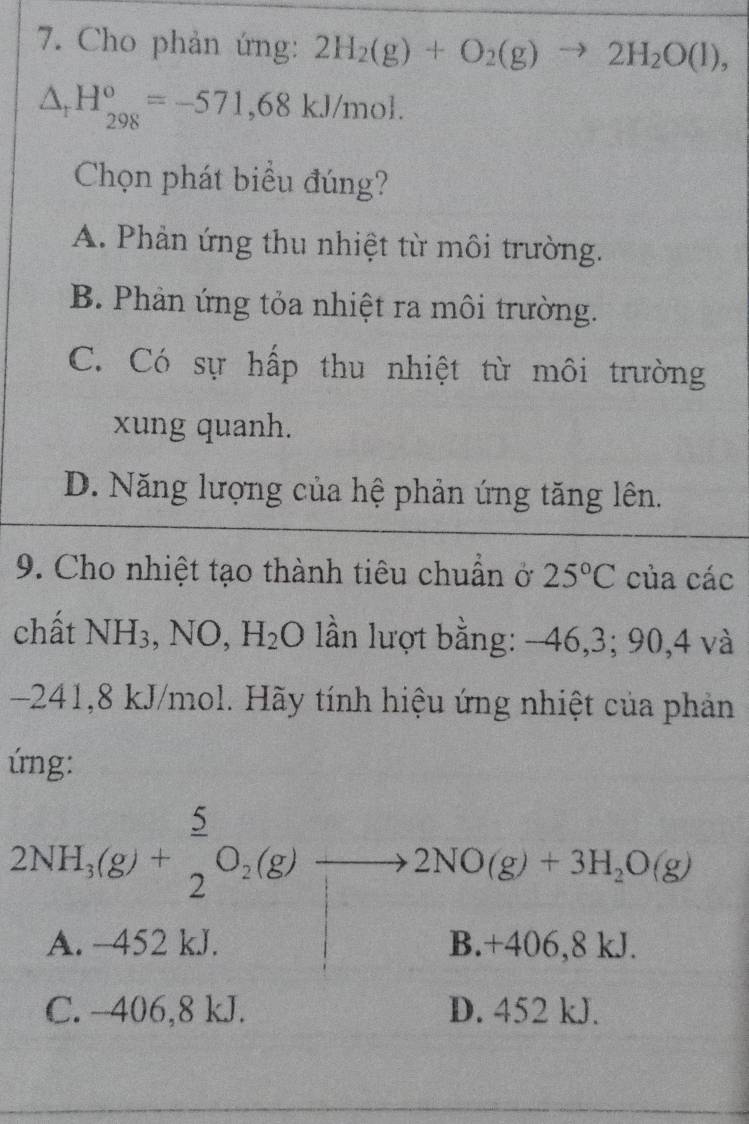 Cho phản ứng: 2H_2(g)+O_2(g)to 2H_2O(l),
△ _rH_(298)^o=-571,68kJ/mol. 
Chọn phát biểu đúng?
A. Phản ứng thu nhiệt từ môi trường.
B. Phản ứng tỏa nhiệt ra môi trường.
C. Có sự hấp thu nhiệt từ môi trường
xung quanh.
D. Năng lượng của hệ phản ứng tăng lên.
9. Cho nhiệt tạo thành tiêu chuẩn ở 25°C của các
chất NH_3 , NO, H_2O lần lượt bằng: -46, 3; 90, 4 và
241, 8 kJ/mol. Hãy tính hiệu ứng nhiệt của phản
úng:
2NH_3(g)+ 5/2 O_2(g)to 2NO(g)+3H_2O(g)
A. -452 kJ. B. +406, 8 , J
C. -406,8 kJ. D. 452 kJ.