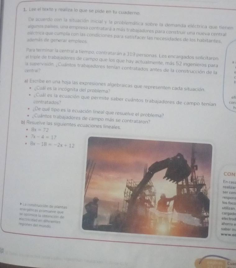 Lee el texto y realiza lo que se pide en tu cuaderno 
De acuerdo con la situación inicial y la problemática sobre la demanda eléctrica que tienen 
algunos países, una empresa contratará a más trabajadores para construir una nueva central 
eléctrica que cumpla con las condiciones para satisfacer las necesidades de los habitantes. 
además de generar empleos 
Para terminar la central a tiempo, contratarán a 319 personas. Los encargados solicitaron 
el triple de trabajadores de campo que los que hay actualmente, más 52 ingenieros para 
la supervisión. ¿Cuántos trabajadores tenían contratados antes de la construcción de la e 
central? 

h 
a) Escribe en una hoja las expresiones algebraicas que representen cada situación. 
¿Cuál es la incógnita del problema? efi 
Cuál es la ecuación que permite saber cuántos trabajadores de campo tenían can 
contratados? h 
¿De qué tipo es la ecuación lineal que resuelve el problema? 
Cuántos trabajadores de campo más se contrataron? 
b) Resuelve las siguientes ecuaciones lineales.
8x=72
7x-4=17
8x-18=-2x+12
CON 
En cas 
realizar 
ser can 
respons 
los foco 
* La construcción de plantas 
utilizan 
cargado 
se optimice la obtención de 
enérgéticas promueve queahorro e 
electrod 
electricidad en diferentes 
regiones del mundo 
saber m 
w ww.ed 
s ì 
Cua