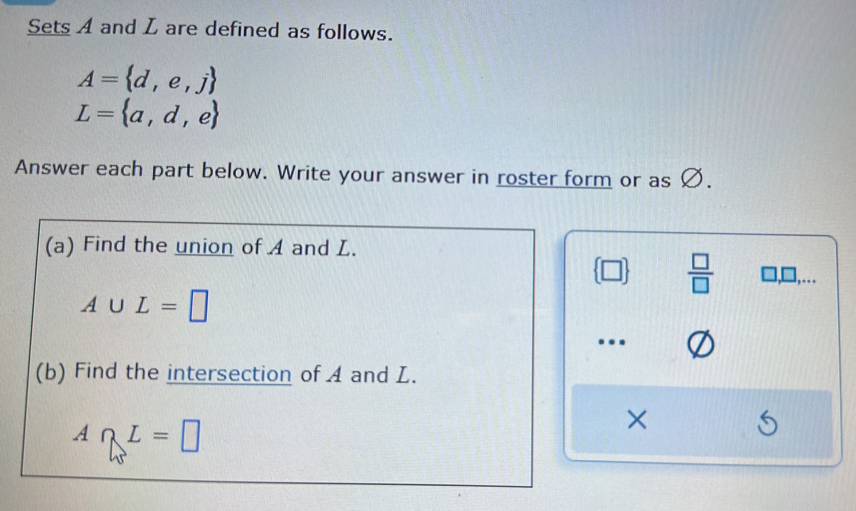 Sets A and L are defined as follows.
A= d,e,j
L= a,d,e
Answer each part below. Write your answer in roster form or as Ø. 
(a) Find the union of A and L.
 □   □ /□   □,□,…
A∪ L=□
…. 
(b) Find the intersection of A and L.
A∩ L=□
×