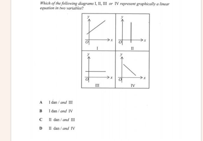 Which of the following diagrams I, II, III or IV represent graphically a linear
equation in two variables?


III IV
A I dan / and III
B I dan / and IV
C I dan / and Ⅲ
D I dan / and IV