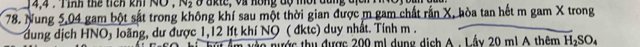 14,4 : Tnh thể tich khi NO , N₂ 8 akte, và hồng độ mời đùng đị 
78. Nung 5,04 gam bột sắt trong không khí sau một thời gian được m gam chất rấn X, hòa tan hết m gam X trong 
dung dịch HNO₃ loãng, dư được 1,12 lít khí NO ( đktc) duy nhất. Tính m. 
nào nước thu được 200 ml dụng dịch A. Lấy 20 ml A thêm H_2SO_4