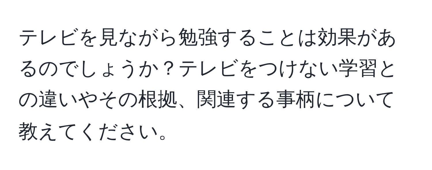 テレビを見ながら勉強することは効果があるのでしょうか？テレビをつけない学習との違いやその根拠、関連する事柄について教えてください。