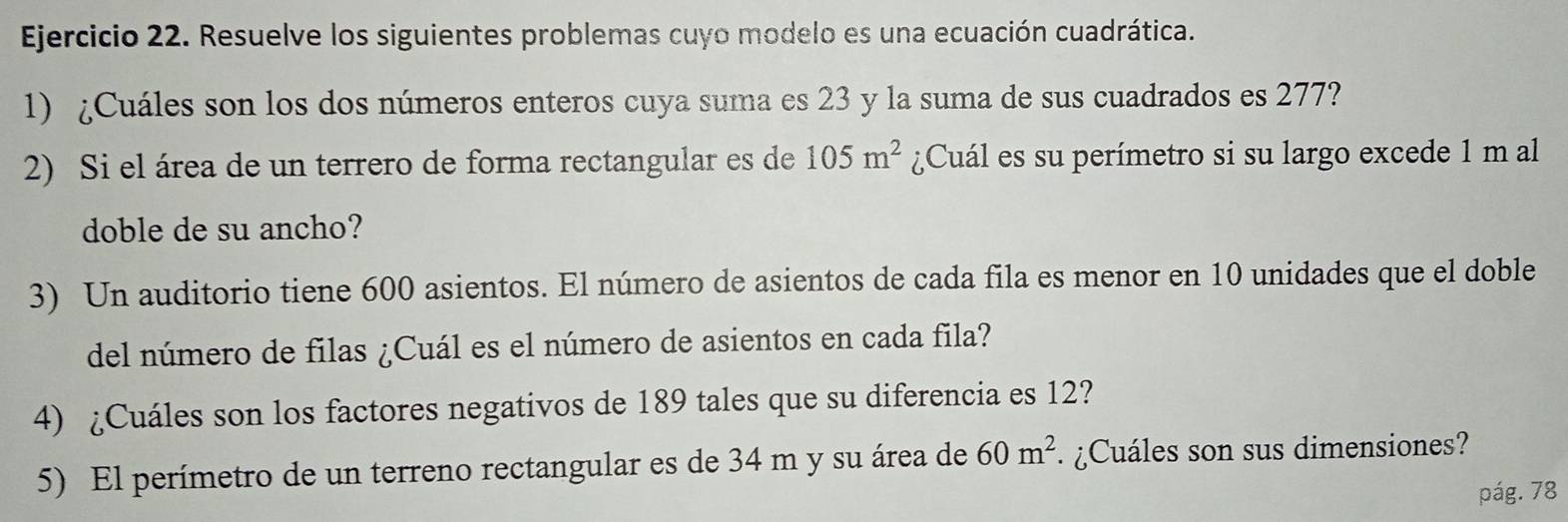 Resuelve los siguientes problemas cuyo modelo es una ecuación cuadrática. 
1) ¿Cuáles son los dos números enteros cuya suma es 23 y la suma de sus cuadrados es 277? 
2) Si el área de un terrero de forma rectangular es de 105m^2 ¿Cuál es su perímetro si su largo excede 1 m al 
doble de su ancho? 
3) Un auditorio tiene 600 asientos. El número de asientos de cada fila es menor en 10 unidades que el doble 
del número de filas ¿Cuál es el número de asientos en cada fila? 
4) ¿Cuáles son los factores negativos de 189 tales que su diferencia es 12? 
5) El perímetro de un terreno rectangular es de 34 m y su área de 60m^2 ¿Cuáles son sus dimensiones? 
pág. 78