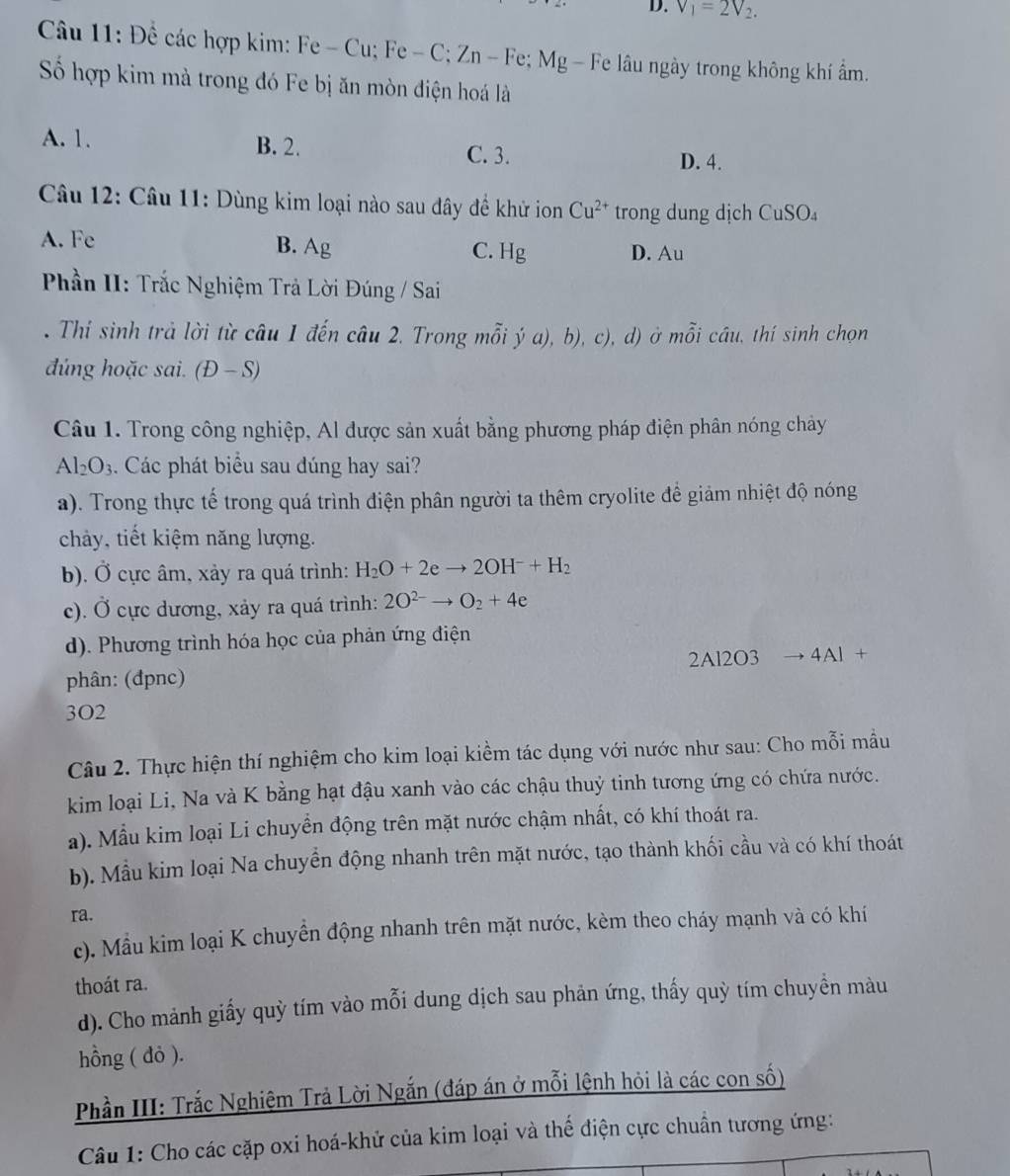 V_1=2V_2.
Câu 11: Đề các hợp kim: Fe - Cu; Fe - C; Zn - Fe; Mg - Fe lâu ngày trong không khí ẩm.
Số hợp kim mà trong đó Fe bị ăn mòn điện hoá là
A. 1. B. 2.
C. 3. D. 4.
Câu 12: Câu 11: Dùng kim loại nào sau đây đề khử ion Cu^(2+) trong dung dịch CuSO_4
A. Fe
B. Ag C. H_g D. Au
Phần II: Trắc Nghiệm Trả Lời Đúng / Sai
. Thí sinh trả lời từ câu 1 đến câu 2. Trong mỗi ý a), b), c), d) ở mỗi câu, thí sinh chọn
đúng hoặc sai. (1 D - S)
Câu 1. Trong công nghiệp, Al được sản xuất bằng phương pháp điện phân nóng chây
Al_2O_3. Các phát biểu sau dúng hay sai?
a). Trong thực tế trong quá trình điện phân người ta thêm cryolite để giảm nhiệt độ nóng
chảy, tiết kiệm năng lượng.
b). Ở cực âm, xảy ra quá trình: H_2O+2eto 2OH^-+H_2
c). Ở cực dương, xảy ra quá trình: 2O^(2-)to O_2+4e
d). Phương trình hóa học của phản ứng điện
phân: (đpnc) 2Al2O3 4 AI+
3O2
Câu 2. Thực hiện thí nghiệm cho kim loại kiềm tác dụng với nước như sau: Cho mỗi mẫu
kim loại Li, Na và K bằng hạt đậu xanh vào các chậu thuỷ tinh tương ứng có chứa nước.
a). Mẫu kim loại Li chuyển động trên mặt nước chậm nhất, có khí thoát ra.
b). Mẫu kim loại Na chuyển động nhanh trên mặt nước, tạo thành khối cầu và có khí thoát
ra.
c). Mẫu kim loại K chuyển động nhanh trên mặt nước, kèm theo cháy mạnh và có khí
thoát ra.
d). Cho mảnh giấy quỳ tím vào mỗi dung dịch sau phản ứng, thấy quỳ tím chuyền màu
hồng ( đỏ ).
Phần III: Trắc Nghiệm Trả Lời Ngắn (đáp án ở mỗi lệnh hỏi là các con số)
Câu 1: Cho các cặp oxi hoá-khử của kim loại và thế điện cực chuẩn tương ứng: