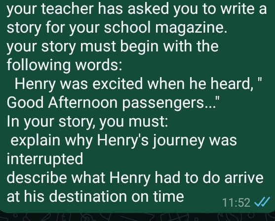 your teacher has asked you to write a 
story for your school magazine. 
your story must begin with the 
following words: 
Henry was excited when he heard, " 
Good Afternoon passengers... 
In your story, you must: 
explain why Henry's journey was 
interrupted 
describe what Henry had to do arrive 
at his destination on time 11:52