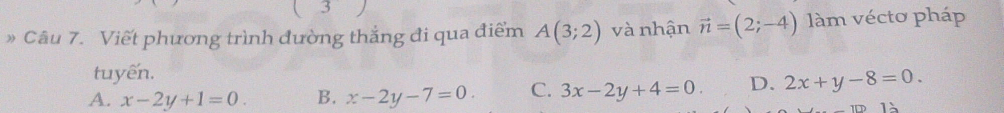 3
》 Câu 7. Viết phương trình đường thắng đi qua điểm A(3;2) và nhận vector n=(2;-4) làm vécto pháp
tuyến.
A. x-2y+1=0. B. x-2y-7=0
C. 3x-2y+4=0.
D. 2x+y-8=0. 
1□ 1)]