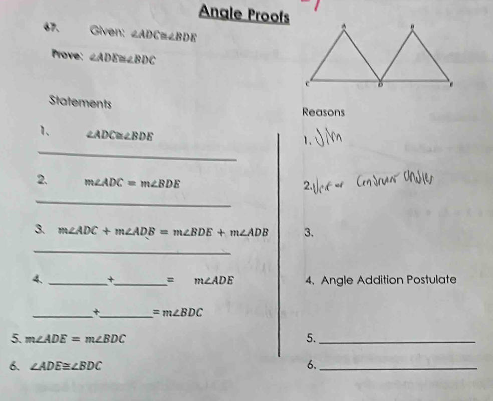 Angle Proofs 
67. Given: ∠ ADC≌ ∠ BDE
Prove: ∠ ADE≌ ∠ BDC
Statements 
Reasons 
1. ∠ ADC≌ ∠ BDE
_ 
1. 
2. m∠ ADC=m∠ BDE
2. 
_ 
3. m∠ ADC+m∠ ADB=m∠ BDE+m∠ ADB 3. 
_ 
4. __4. Angle Addition Postulate 
+
=m∠ ADE
__+
=m∠ BDC
5. m∠ ADE=m∠ BDC 5._ 
6. ∠ ADE≌ ∠ BDC 6._