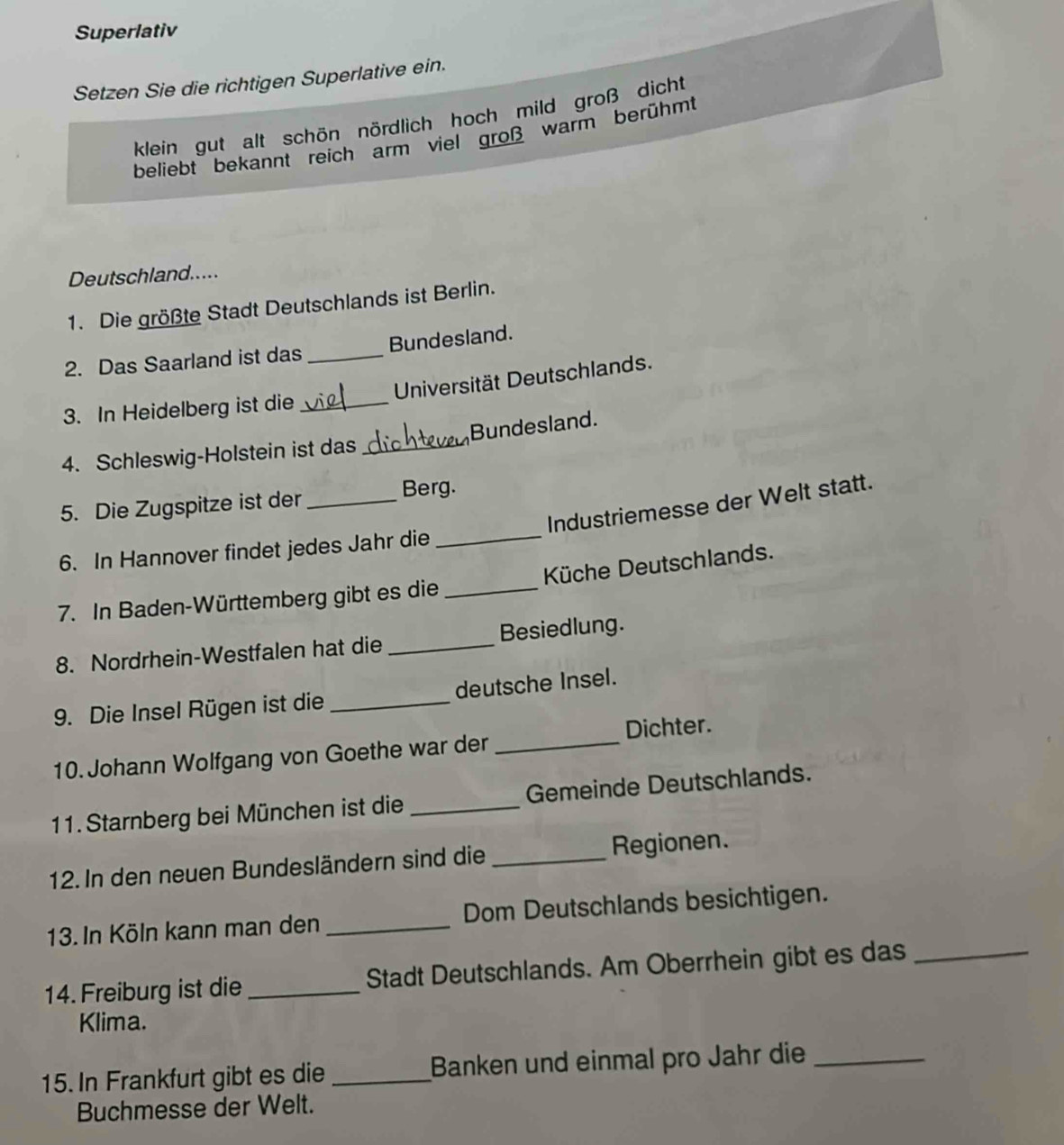 Superlativ
Setzen Sie die richtigen Superlative ein.
klein gut alt schön nördlich hoch mild groß dicht
beliebt bekannt reich arm viel groß warm berühmt
Deutschland.....
1. Die größte Stadt Deutschlands ist Berlin.
2. Das Saarland ist das _Bundesland.
Universität Deutschlands.
3. In Heidelberg ist die_
4. Schleswig-Holstein ist das _Bundesland.
5. Die Zugspitze ist der_
Berg.
Industriemesse der Welt statt.
6. In Hannover findet jedes Jahr die_
7. In Baden-Württemberg gibt es die _ Küche Deutschlands.
8. Nordrhein-Westfalen hat die _Besiedlung.
9. Die Insel Rügen ist die _deutsche Insel.
10. Johann Wolfgang von Goethe war der _Dichter.
11. Starnberg bei München ist die _Gemeinde Deutschlands.
12. In den neuen Bundesländern sind die _Regionen.
13. In Köln kann man den _Dom Deutschlands besichtigen.
14. Freiburg ist die _Stadt Deutschlands. Am Oberrhein gibt es das_
Klima.
15. In Frankfurt gibt es die _Banken und einmal pro Jahr die_
Buchmesse der Welt.