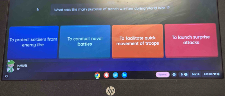 What was the main purpose of trench warfare during World War 1?
To protect soldiers from To conduct naval To facilitate quick To launch surprise
enemy fire battles movement of troops attacks
MANUEL
Sign out 9:01 US
Feb14
70