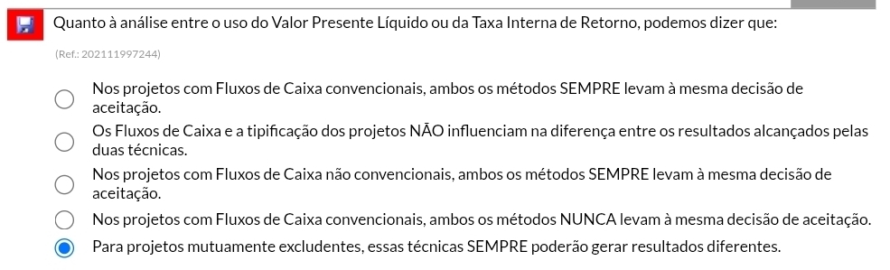 Quanto à análise entre o uso do Valor Presente Líquido ou da Taxa Interna de Retorno, podemos dizer que:
(Ref.: 202111997244)
Nos projetos com Fluxos de Caixa convencionais, ambos os métodos SEMPRE levam à mesma decisão de
aceitação.
Os Fluxos de Caixa e a tipificação dos projetos NÃO influenciam na diferença entre os resultados alcançados pelas
duas técnicas.
Nos projetos com Fluxos de Caixa não convencionais, ambos os métodos SEMPRE levam à mesma decisão de
aceitação.
Nos projetos com Fluxos de Caixa convencionais, ambos os métodos NUNCA levam à mesma decisão de aceitação.
Para projetos mutuamente excludentes, essas técnicas SEMPRE poderão gerar resultados diferentes.