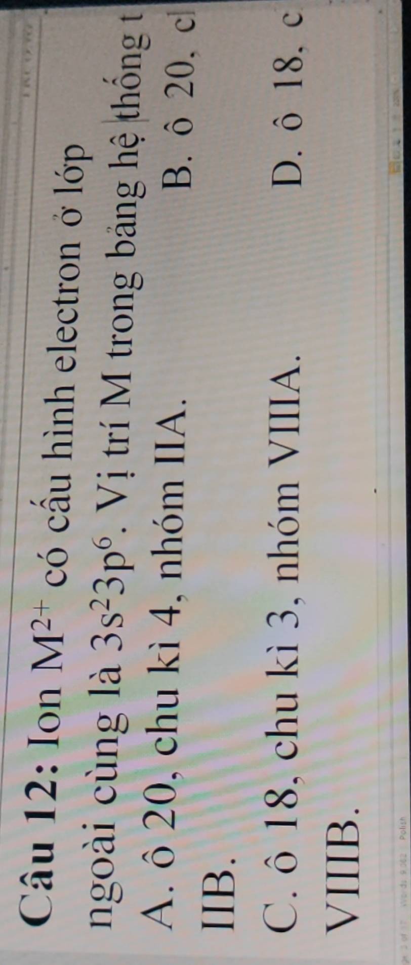 Ion M^(2+) có cấu hình electron ở lớp
ngoài cùng là 3s^23p^6. Vị trí M trong bảng hệ thông t
A. ô 20, chu kì 4, nhóm IIA. B. ô 20, c
IIB.
C. ô 18, chu kì 3, nhóm VIIIA. D. ô 18, c
VIIIB.
l sh