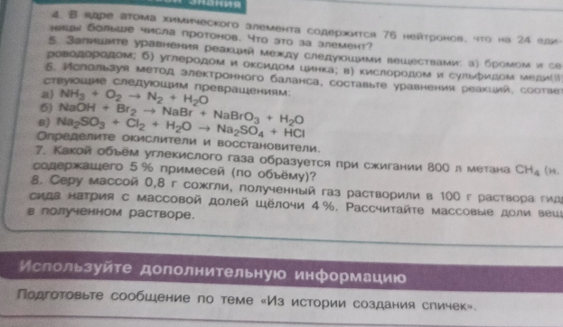 Raре атома химическoго алемента содержится 76 нейтронов. что на 24 ели
_emas Sonьwe числа проtонов. Yto эto за злеменt?
5. Jапишκте уравнения реакиий между следуюошими вешествами: а) бромоми се
роводородом; б) углеродом и оκсидом цинка; в) кислородом и сульόидом медиリ
6. Ислольауя метод злектронного баланса, составьте уравнения реакиий, соотве
ствуΙошые следуюошим преврашениям:
a) NH_3+O_2to N_2+H_2O
6) NaOH+Br_2to NaBr+NaBrO_3+H_2O
8) Na_2SO_3+Cl_2+H_2Oto Na_2SO_4+HCl
Определите окислители и восстановители.
7. Какой обьем углекислого газа образуется πри сжигании 8ΟΟ л метана CH_4
содержашего 5 % примесей (по обьёму)? (n.
8. Серу массой 0,8 г сожгли, полученный газ растворили в 100 г раствора гид
сида натрия с массовой долей Шёлочи 4%. Ρассчиτайτе массовые доли вешι
в лолученном растворе.
Ислользуйτе дололнительнуюо информацию
Πодготовьте сообшение по теме «Из истории создания сличек».