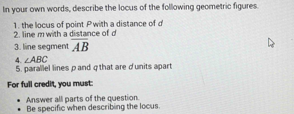 In your own words, describe the locus of the following geometric figures. 
1. the locus of point Pwith a distance of d
2. line m with a distance of d
3. line segment overline AB
4. ∠ ABC
5. parallel lines pand qthat are ♂units apart 
For full credit, you must: 
Answer all parts of the question. 
Be specific when describing the locus.