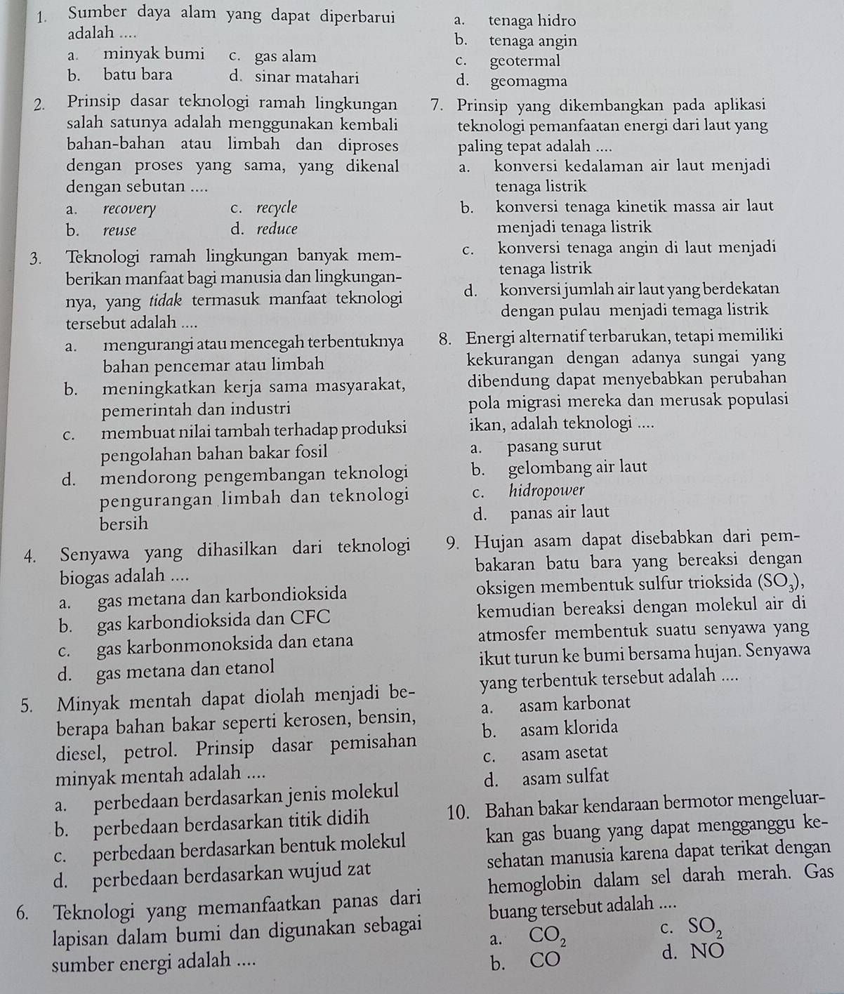 Sumber daya alam yang dapat diperbarui a. tenaga hidro
adalah .... b. tenaga angin
a. minyak bumi c. gas alam c. geotermal
b. batu bara d. sinar matahari d. geomagma
2. Prinsip dasar teknologi ramah lingkungan 7. Prinsip yang dikembangkan pada aplikasi
salah satunya adalah menggunakan kembali teknologi pemanfaatan energi dari laut yang
bahan-bahan atau limbah dan diproses paling tepat adalah ....
dengan proses yang sama, yang dikenal a. konversi kedalaman air laut menjadi
dengan sebutan .... tenaga listrik
a. recovery c. recycle b. konversi tenaga kinetik massa air laut
b. reuse d. reduce menjadi tenaga listrik
3. Teknologi ramah lingkungan banyak mem- c. konversi tenaga angin di laut menjadi
berikan manfaat bagi manusia dan lingkungan- tenaga listrik
nya, yang tidak termasuk manfaat teknologi d. konversi jumlah air laut yang berdekatan
dengan pulau menjadi temaga listrik
tersebut adalah ....
a. mengurangi atau mencegah terbentuknya 8. Energi alternatif terbarukan, tetapi memiliki
bahan pencemar atau limbah kekurangan dengan adanya sungai yang
b. meningkatkan kerja sama masyarakat, dibendung dapat menyebabkan perubahan
pemerintah dan industri pola migrasi mereka dan merusak populasi
c. membuat nilai tambah terhadap produksi ikan, adalah teknologi ....
pengolahan bahan bakar fosil a. pasang surut
d. mendorong pengembangan teknologi b. gelombang air laut
pengurangan limbah dan teknologi c. hidropower
bersih d. panas air laut
4. Senyawa yang dihasilkan dari teknologi 9. Hujan asam dapat disebabkan dari pem-
biogas adalah .... bakaran batu bara yang bereaksi dengan
a. gas metana dan karbondioksida oksigen membentuk sulfur trioksida (SO_3)
b. gas karbondioksida dan CFC kemudian bereaksi dengan molekul air di
c. gas karbonmonoksida dan etana atmosfer membentuk suatu senyawa yang
d. gas metana dan etanol ikut turun ke bumi bersama hujan. Senyawa
5. Minyak mentah dapat diolah menjadi be- yang terbentuk tersebut adalah ....
berapa bahan bakar seperti kerosen, bensin, a. asam karbonat
diesel, petrol. Prinsip dasar pemisahan b. asam klorida
minyak mentah adalah .... c. asam asetat
d. asam sulfat
a. perbedaan berdasarkan jenis molekul
b. perbedaan berdasarkan titik didih 10. Bahan bakar kendaraan bermotor mengeluar-
c. perbedaan berdasarkan bentuk molekul kan gas buang yang dapat mengganggu ke-
d. perbedaan berdasarkan wujud zat sehatan manusia karena dapat terikat dengan
6. Teknologi yang memanfaatkan panas dari hemoglobin dalam sel darah merah. Gas
lapisan dalam bumi dan digunakan sebagai buang tersebut adalah ....
a. CO_2
C. SO_2
sumber energi adalah .... b. CO d. NO