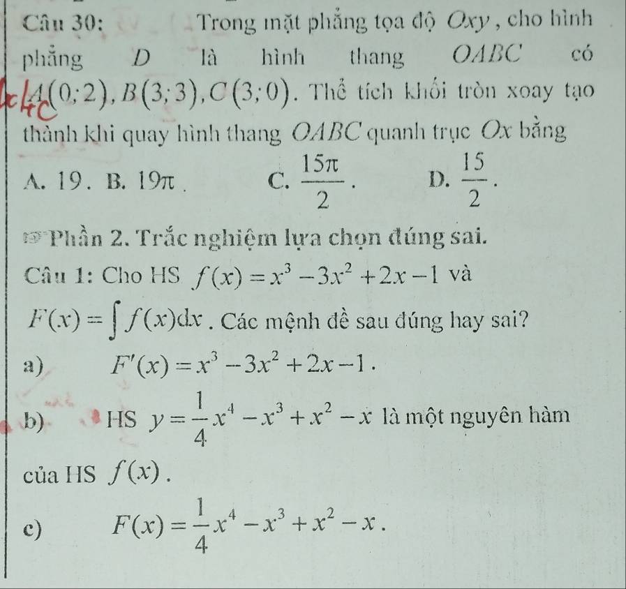 Trong mặt phẳng tọa độ Oxy, cho hình 
phẳng D là hình thang OABC có
A(0;2), B(3;3), C(3;0). Thể tích khối tròn xoay tạo
thành khi quay hình thang OABC quanh trục Ox bằng
A. 19. B. 19π. C.  15π /2 . D.  15/2 . 
* Phần 2. Trắc nghiệm lựa chọn đúng sai.
Câu 1: Cho HS f(x)=x^3-3x^2+2x-1 và
F(x)=∈t f(x)dx. Các mệnh đề sau đúng hay sai?
a) F'(x)=x^3-3x^2+2x-1.
b) HS y= 1/4 x^4-x^3+x^2-x là một nguyên hàm
của HS f(x).
c) F(x)= 1/4 x^4-x^3+x^2-x.