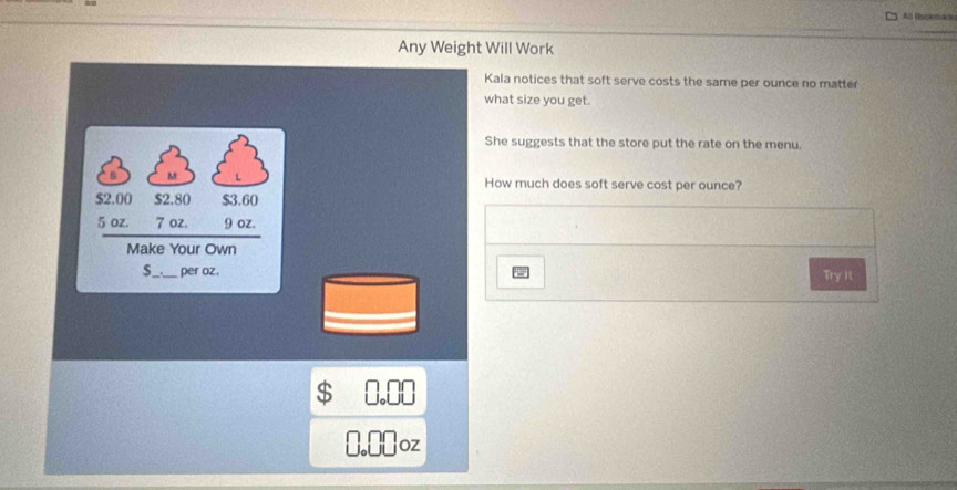 At flookmace
Any Weight Will Work
Kala notices that soft serve costs the same per ounce no matter
what size you get.
She suggests that the store put the rate on the menu.
s M L How much does soft serve cost per ounce?
$2.00 $2.80 $3.60
5 oz. 7 oz. 9 oz.
Make Your Own
$_ . per oz.
Try It
$ 0.00
I. € oz