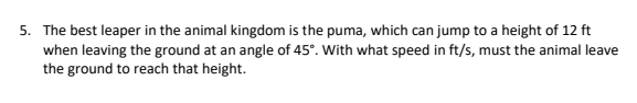 The best leaper in the animal kingdom is the puma, which can jump to a height of 12 ft
when leaving the ground at an angle of 45°. With what speed in ft/s, must the animal leave 
the ground to reach that height.