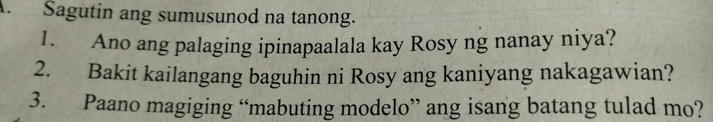 Sagutin ang sumusunod na tanong. 
1. Ano ang palaging ipinapaalala kay Rosy ng nanay niya? 
2. Bakit kailangang baguhin ni Rosy ang kaniyang nakagawian? 
3. Paano magiging “mabuting modelo” ang isang batang tulad mo?