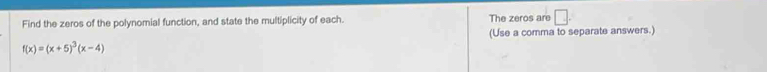Find the zeros of the polynomial function, and state the multiplicity of each. The zeros are □ . 
(Use a comma to separate answers.)
f(x)=(x+5)^3(x-4)