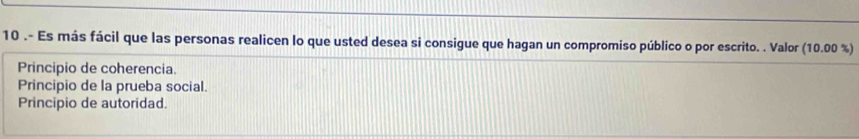 10 .- Es más fácil que las personas realicen lo que usted desea si consigue que hagan un compromiso público o por escrito. . Valor (10.00% )
Principio de coherencia.
Principio de la prueba social.
Principio de autoridad.