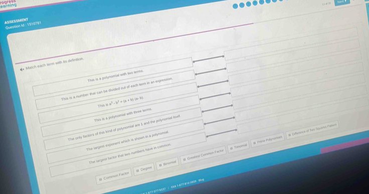 earning
ASSESSMENT
Question Id : 1510781
** Match each term with its definition.
This is a polynomial with two terms.
This is a number that can be divided out of each term in an expression
This is a^2· b^2=(a+b)(a-b)
This is a polynomial with three terms.
The only factors of this kind of polynomial are 1 and the polynomial itself
# Trinomial # Prime Polynonishs t Difference of Two Squares Palern
The largest exponent which is shown in a polynomial
The largest factor that two numbers have in common
# Common Factor # Degree # Binorial # Greafest Common Factor
1 877 377 4537 | KAX 1 877 816-0808 8lng