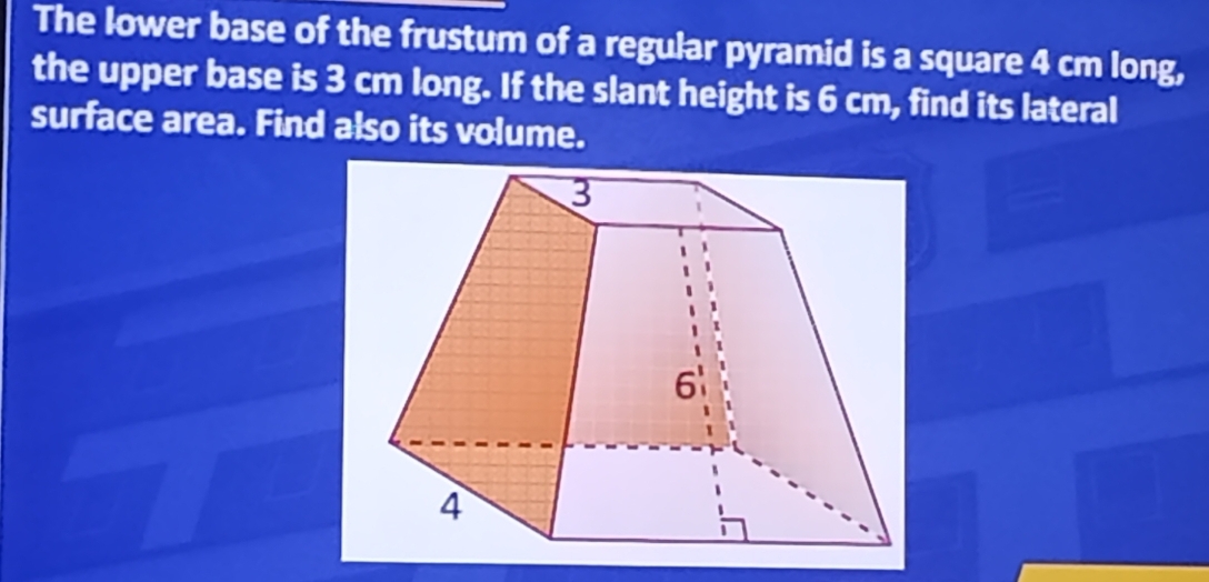 The lower base of the frustum of a regular pyramid is a square 4 cm long, 
the upper base is 3 cm long. If the slant height is 6 cm, find its lateral 
surface area. Find also its volume.