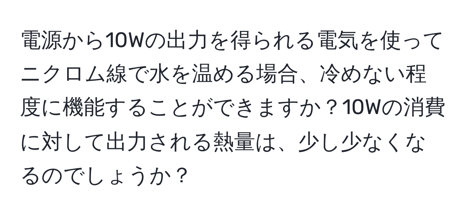 電源から10Wの出力を得られる電気を使ってニクロム線で水を温める場合、冷めない程度に機能することができますか？10Wの消費に対して出力される熱量は、少し少なくなるのでしょうか？